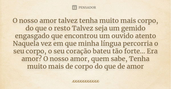 O nosso amor talvez tenha muito mais corpo, do que o resto Talvez seja um gemido engasgado que encontrou um ouvido atento Naquela vez em que minha língua percor... Frase de xxxxxxxxxxx.