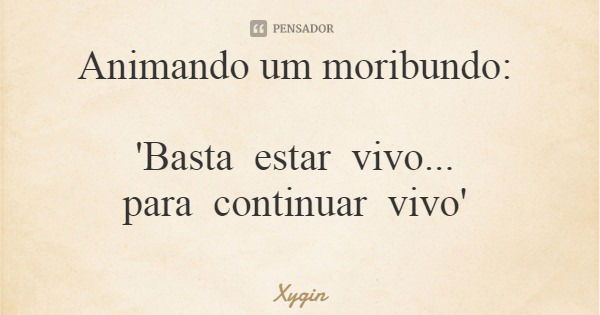 Animando um moribundo: 'Basta estar vivo... para continuar vivo'... Frase de Xygin.