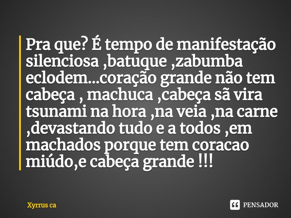 Pra que? É tempo de manifestação silenciosa ,batuque ,zabumba eclodem...coração grande não tem cabeça , machuca ,cabeça sã vira tsunami na hora ,na veia ,na ca... Frase de Xyrrus ca.