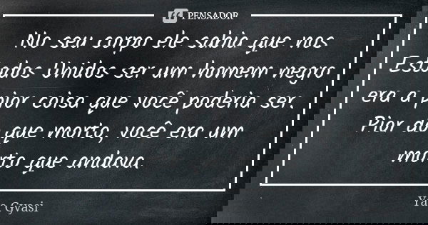 No seu corpo ele sabia que nos Estados Unidos ser um homem negro era a pior coisa que você poderia ser. Pior do que morto, você era um morto que andava.... Frase de Yaa Gyasi.