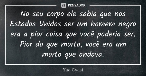 No seu corpo ele sabia que nos Estados Unidos ser um homem negro era a pior coisa que você poderia ser. Pior do que morto, você era um morto que andava.... Frase de Yaa Gyasi.