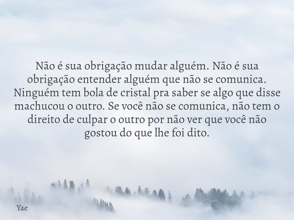 Não é sua obrigação mudar alguém. Não é sua obrigação entender alguém que não se comunica. Ninguém tem bola de cristal pra saber se algo que disse machucou o ou... Frase de Yae.
