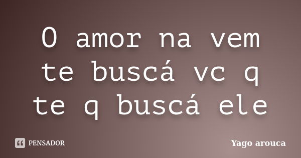 O amor na vem te buscá vc q te q buscá ele... Frase de Yago arouca.