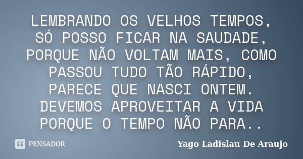 LEMBRANDO OS VELHOS TEMPOS, SÓ POSSO FICAR NA SAUDADE, PORQUE NÃO VOLTAM MAIS, COMO PASSOU TUDO TÃO RÁPIDO, PARECE QUE NASCI ONTEM. DEVEMOS APROVEITAR A VIDA PO... Frase de Yago Ladislau De Araujo.