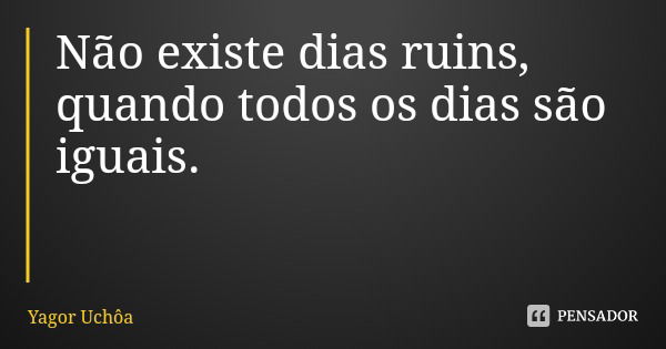 Não existe dias ruins, quando todos os dias são iguais.... Frase de Yagor Uchôa.