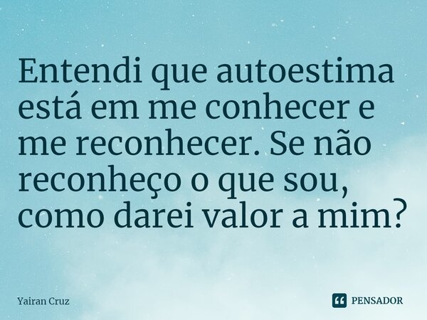 ⁠Entendi que autoestima está em me conhecer e me reconhecer. Se não reconheço o que sou, como darei valor a mim?... Frase de Yairan Cruz.