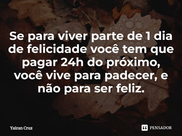 Se⁠ para viver parte de 1 dia de felicidade você tem que pagar 24h do próximo, você vive para padecer, e não para ser feliz.... Frase de Yairan Cruz.