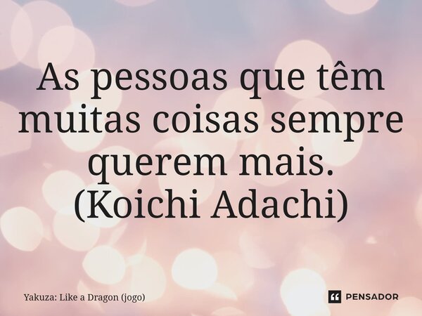 ⁠As pessoas que têm muitas coisas sempre querem mais. (Koichi Adachi)... Frase de Yakuza: Like a Dragon (jogo).