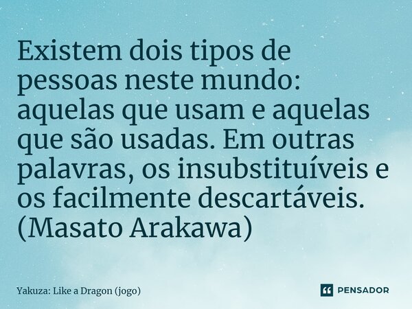 ⁠Existem dois tipos de pessoas neste mundo: aquelas que usam e aquelas que são usadas. Em outras palavras, os insubstituíveis e os facilmente descartáveis. (Mas... Frase de Yakuza: Like a Dragon (jogo).