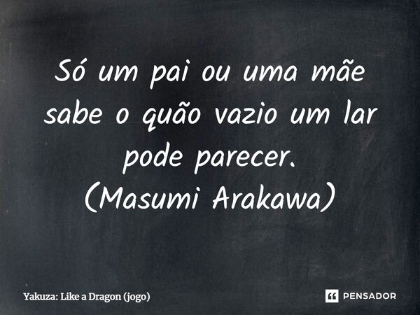 ⁠Só um pai ou uma mãe sabe o quão vazio um lar pode parecer. (Masumi Arakawa)... Frase de Yakuza: Like a Dragon (jogo).