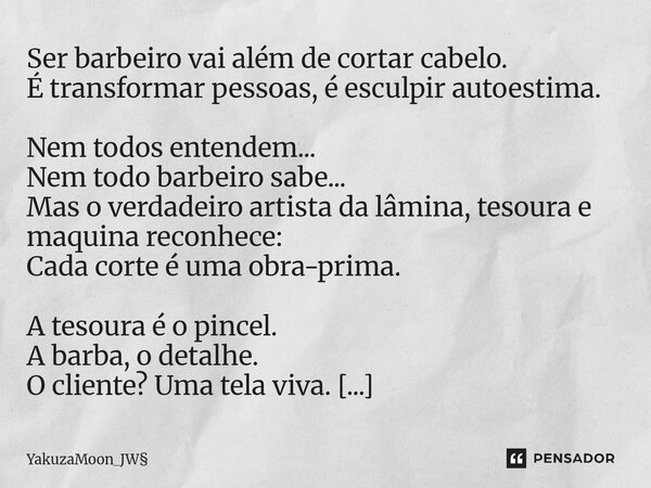 ⁠Ser barbeiro vai além de cortar cabelo. É transformar pessoas, é esculpir autoestima. Nem todos entendem... Nem todo barbeiro sabe... Mas o verdadeiro artista ... Frase de YakuzaMoon_JW.