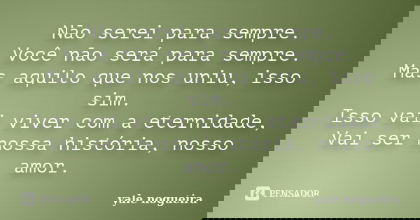 Não serei para sempre. Você não será para sempre. Mas aquilo que nos uniu, isso sim. Isso vai viver com a eternidade, Vai ser nossa história, nosso amor.... Frase de Yale Nogueira.