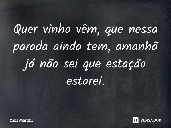 Quer vinho vêm, que nessa parada ainda tem, amanhã já não sei que estação estarei.... Frase de Yalis Martini.