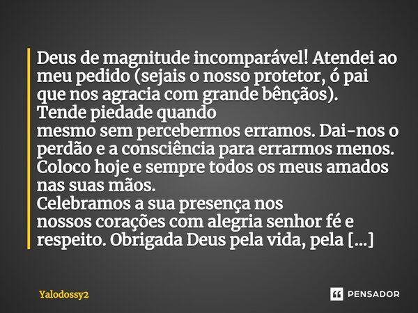 ⁠Deus de magnitude incomparável! Atendei ao meu pedido (sejais o nosso protetor, ó pai que nos agracia com grande bênçãos). Tende piedade quando mesmo sem perce... Frase de YALODOSSY2.