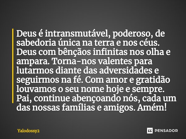 ⁠Deus é intransmutável, poderoso, de sabedoria única na terra e nos céus. Deus com bênçãos infinitas nos olha e ampara. Torna-nos valentes para lutarmos diante ... Frase de YALODOSSY2.