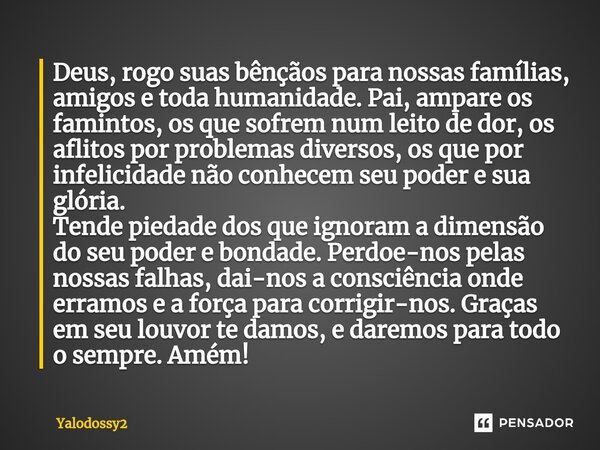 ⁠Deus,rogo suas bênçãos para nossas famílias, amigos e toda humanidade. Pai,ampare os famintos, os que sofrem num leito de dor, os aflitos por problemas diverso... Frase de YALODOSSY2.