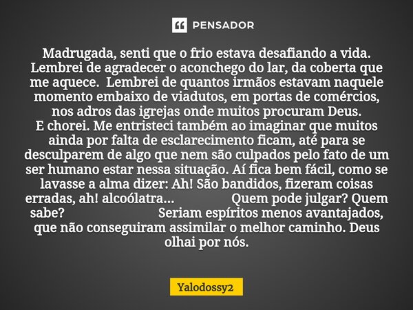 ⁠Madrugada, senti que o frio estava desafiando a vida. Lembrei de agradecer o aconchego do lar, da coberta que me aquece. Lembrei de quantos irmãos estavam naqu... Frase de YALODOSSY2.