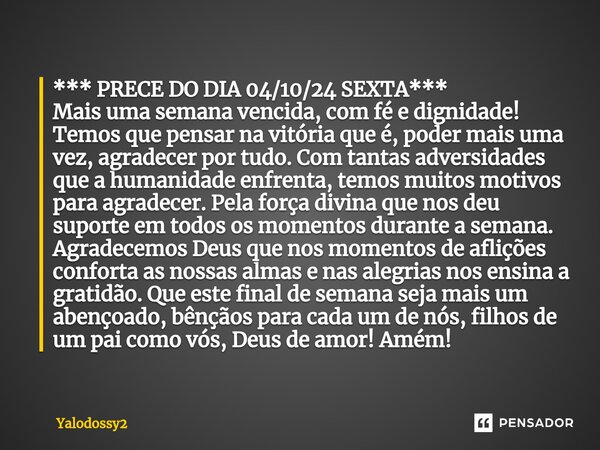 ⁠*** PRECE DO DIA 04/10/24 SEXTA*** Mais uma semana vencida, com fé e dignidade! Temos que pensar na vitória que é, poder mais uma vez, agradecer por tudo. Com ... Frase de YALODOSSY2.