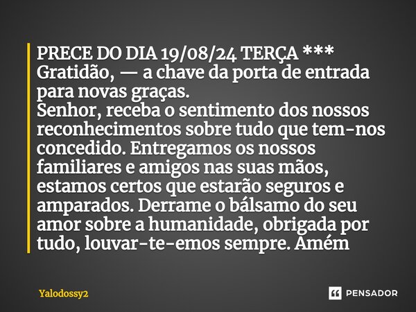 ⁠PRECE DO DIA 19/08/24 TERÇA *** Gratidão, — a chave da porta de entrada para novas graças. Senhor,receba o sentimento dos nossos reconhecimentos sobre tudo que... Frase de YALODOSSY2.