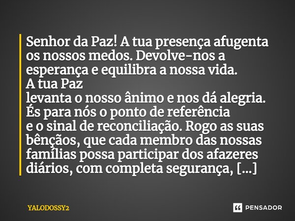 Senhor da Paz! A tua presença afugenta os nossos medos. Devolve-nos a esperança e equilibra a nossa vida. A tua Paz levanta o nosso ânimo e nos dá alegria. És ... Frase de YALODOSSY2.