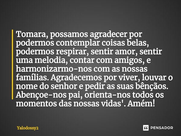 ⁠Tomara, possamos agradecer por podermos contemplar coisas belas, podermos respirar, sentir amor, sentir uma melodia, contar com amigos, e harmonizarmo-nos com ... Frase de YALODOSSY2.