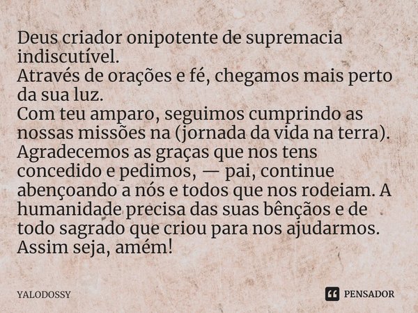 ⁠ Deus criador onipotente de supremacia indiscutível.
Através de orações e fé, chegamos mais perto da sua luz.
Com teu amparo, seguimos cumprindo as nossas miss... Frase de YALODOSSY.