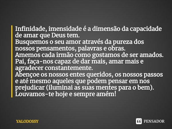 ⁠Infinidade, imensidade é a dimensão da capacidade de amar que Deus tem.
Busquemos o seu amor através da pureza dos nossos pensamentos, palavras e obras.
Amemos... Frase de YALODOSSY.