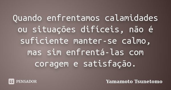 Quando enfrentamos calamidades ou situações difíceis, não é suficiente manter-se calmo, mas sim enfrentá-las com coragem e satisfação.... Frase de Yamamoto Tsunetomo.