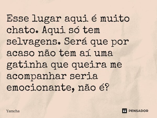 Esse lugar aqui é muito chato. Aqui só tem selvagens. Será que por acaso não tem aí uma gatinha que queira me acompanhar seria emocionante, não é?... Frase de Yamcha.