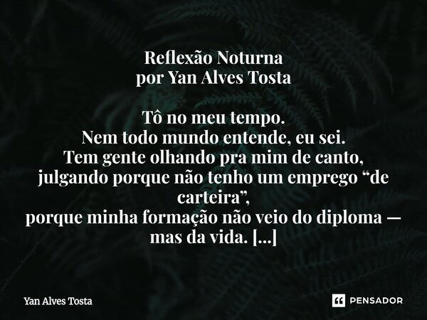 Reflexão Noturna por Yan Alves Tosta Tô no meu tempo. Nem todo mundo entende, eu sei. Tem gente olhando pra mim de canto, julgando porque não tenho um emprego “... Frase de Yan Alves Tosta.
