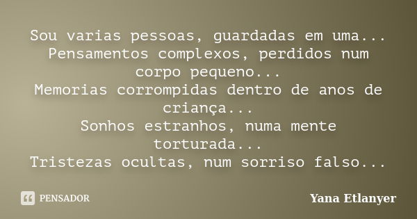 Sou varias pessoas, guardadas em uma... Pensamentos complexos, perdidos num corpo pequeno... Memorias corrompidas dentro de anos de criança... Sonhos estranhos,... Frase de Yana Etlanyer.