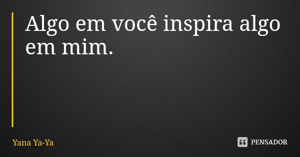 Algo em você inspira algo em mim.... Frase de Yana Ya-Ya.
