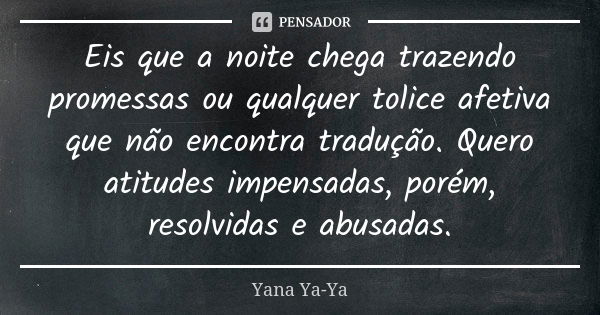 Eis que a noite chega trazendo promessas ou qualquer tolice afetiva que não encontra tradução. Quero atitudes impensadas, porém, resolvidas e abusadas.... Frase de Yana Ya-Ya.