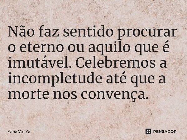 ⁠Não faz sentido procurar o eterno ou aquilo que é imutável. Celebremos a incompletude até que a morte nos convença.... Frase de Yana Ya-Ya.