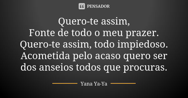 Quero-te assim, Fonte de todo o meu prazer. Quero-te assim, todo impiedoso. Acometida pelo acaso quero ser dos anseios todos que procuras.... Frase de Yana Ya-Ya.