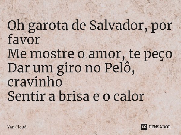 ⁠Oh garota de Salvador, por favor
Me mostre o amor, te peço
Dar um giro no Pelô, cravinho
Sentir a brisa e o calor... Frase de Yan Cloud.