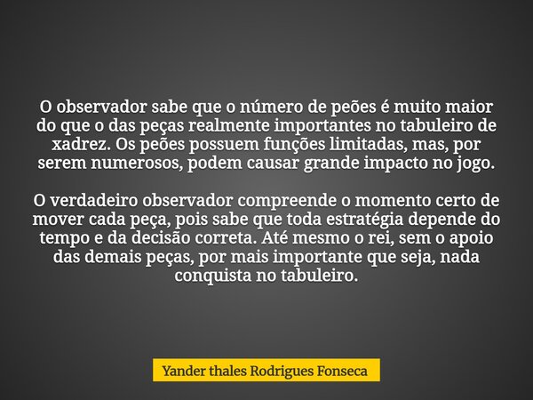 O observador sabe que o número de peões é muito maior do que o das peças realmente importantes no tabuleiro de xadrez. Os peões possuem funções limitadas, mas, ... Frase de Yander thales Rodrigues Fonseca.