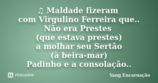 ♫ Maldade fizeram com Virgulino Ferreira que.. Não era Prestes (que estava prestes) a molhar seu Sertão (à beira-mar) Padinho e a consolação..... Frase de Yang Encarnação.