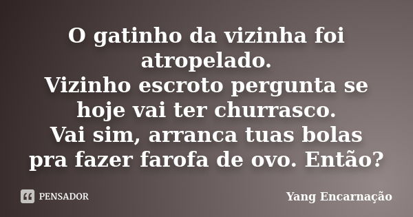 O gatinho da vizinha foi atropelado. Vizinho escroto pergunta se hoje vai ter churrasco. Vai sim, arranca tuas bolas pra fazer farofa de ovo. Então?... Frase de Yang Encarnação.