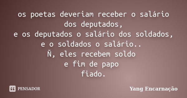 os poetas deveriam receber o salário dos deputados, e os deputados o salário dos soldados, e o soldados o salário.. Ñ, eles recebem soldo e fim de papo fiado.... Frase de Yang Encarnação.