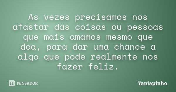 As vezes precisamos nos afastar das coisas ou pessoas que mais amamos mesmo que doa, para dar uma chance a algo que pode realmente nos fazer feliz.... Frase de Yaniapinho.