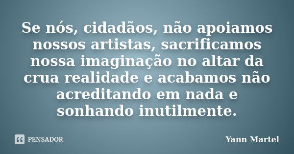 Se nós, cidadãos, não apoiamos nossos artistas, sacrificamos nossa imaginação no altar da crua realidade e acabamos não acreditando em nada e sonhando inutilmen... Frase de Yann Martel.