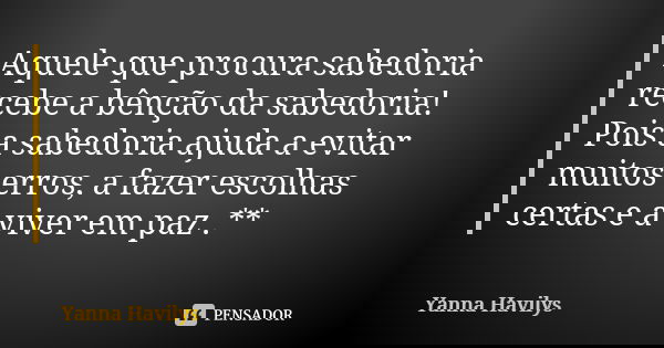 Aquele que procura sabedoria recebe a bênção da sabedoria! Pois a sabedoria ajuda a evitar muitos erros, a fazer escolhas certas e a viver em paz .**... Frase de Yanna Havilys.