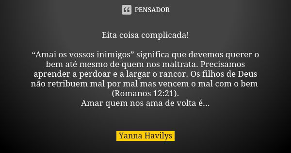 Eita coisa complicada! “Amai os vossos inimigos” significa que devemos querer o bem até mesmo de quem nos maltrata. Precisamos aprender a perdoar e a largar o r... Frase de Yanna Havilys.