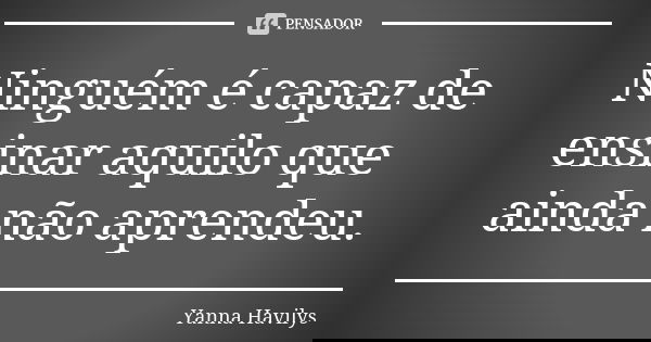 Ninguém é capaz de ensinar aquilo que ainda não aprendeu.... Frase de Yanna Havilys.