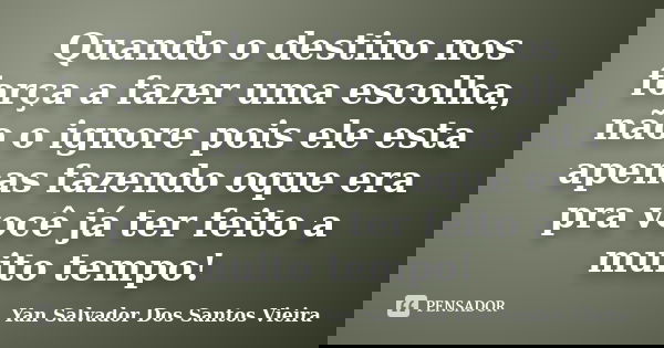 Quando o destino nos força a fazer uma escolha, não o ignore pois ele esta apenas fazendo oque era pra você já ter feito a muito tempo!... Frase de Yan Salvador Dos Santos Vieira.