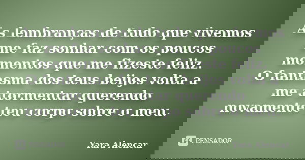 As lembranças de tudo que vivemos me faz sonhar com os poucos momentos que me fizeste feliz. O fantasma dos teus beijos volta a me atormentar querendo novamente... Frase de Yara Alencar.