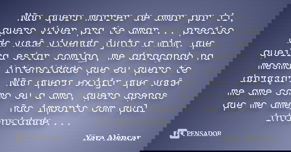 Não quero morrer de amor por ti, quero viver pra te amar... preciso de você vivendo junto a mim, que queira estar comigo, me abraçando na mesma intensidade que ... Frase de Yara Alencar.