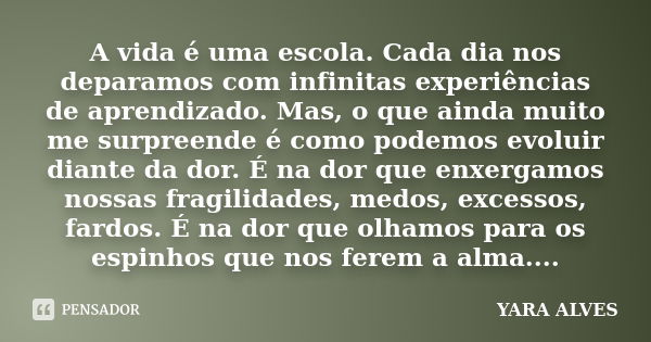 A vida é uma escola. Cada dia nos deparamos com infinitas experiências de aprendizado. Mas, o que ainda muito me surpreende é como podemos evoluir diante da dor... Frase de Yara Alves.