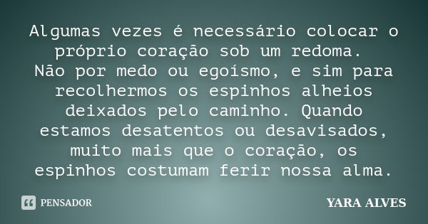 Algumas vezes é necessário colocar o próprio coração sob um redoma. Não por medo ou egoísmo, e sim para recolhermos os espinhos alheios deixados pelo caminho. Q... Frase de Yara Alves.